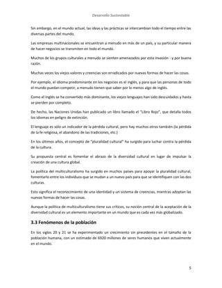 Desarrollo Sustentable
5
Sin embargo, en el mundo actual, las ideas y las prácticas se intercambian todo el tiempo entre las
diversas partes del mundo.
Las empresas multinacionales se encuentran a menudo en más de un país, y su particular manera
de hacer negocios se transmiten en todo el mundo.
Muchos de los grupos culturales a menudo se sienten amenazados por esta invasión - y por buena
razón.
Muchas veces los viejos valores y creencias son erradicados por nuevas formas de hacer las cosas.
Por ejemplo, el idioma predominante en los negocios es el inglés, y para que las personas de todo
el mundo puedan competir, a menudo tienen que saber por lo menos algo de inglés.
Como el Inglés se ha convertido más dominante, los viejos lenguajes han sido descuidados y hasta
se pierden por completo.
De hecho, las Naciones Unidas han publicado un libro llamado el “Libro Rojo”, que detalla todos
los idiomas en peligro de extinción.
El lenguaje es sólo un indicador de la pérdida cultural, pero hay muchos otros también (la pérdida
de la fe religiosa, el abandono de las tradiciones, etc.)
En los últimos años, el concepto de “pluralidad cultural” ha surgido para luchar contra la pérdida
de la cultura.
Su propuesta central es fomentar el abrazo de la diversidad cultural en lugar de impulsar la
creación de una cultura global.
La política del multiculturalismo ha surgido en muchos países para apoyar la pluralidad cultural,
fomentarlo entre los individuos que se mudan a un nuevo país para que se identifiquen con las dos
culturas.
Esto significa el reconocimiento de una identidad y un sistema de creencias, mientras adoptan las
nuevas formas de hacer las cosas.
Aunque la política de multiculturalismo tiene sus críticos, su noción central de la aceptación de la
diversidad cultural es un elemento importante en un mundo que es cada vez más globalizado.
3.3 Fenómenos de la población
En los siglos 20 y 21 se ha experimentado un crecimiento sin precedentes en el tamaño de la
población humana, con un estimado de 6920 millones de seres humanos que viven actualmente
en el mundo.
 