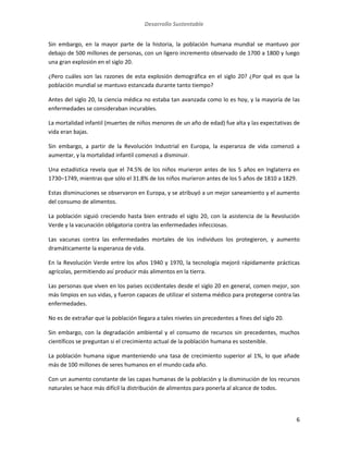 Desarrollo Sustentable
6
Sin embargo, en la mayor parte de la historia, la población humana mundial se mantuvo por
debajo de 500 millones de personas, con un ligero incremento observado de 1700 a 1800 y luego
una gran explosión en el siglo 20.
¿Pero cuáles son las razones de esta explosión demográfica en el siglo 20? ¿Por qué es que la
población mundial se mantuvo estancada durante tanto tiempo?
Antes del siglo 20, la ciencia médica no estaba tan avanzada como lo es hoy, y la mayoría de las
enfermedades se consideraban incurables.
La mortalidad infantil (muertes de niños menores de un año de edad) fue alta y las expectativas de
vida eran bajas.
Sin embargo, a partir de la Revolución Industrial en Europa, la esperanza de vida comenzó a
aumentar, y la mortalidad infantil comenzó a disminuir.
Una estadística revela que el 74.5% de los niños murieron antes de los 5 años en Inglaterra en
1730–1749, mientras que sólo el 31.8% de los niños murieron antes de los 5 años de 1810 a 1829.
Estas disminuciones se observaron en Europa, y se atribuyó a un mejor saneamiento y el aumento
del consumo de alimentos.
La población siguió creciendo hasta bien entrado el siglo 20, con la asistencia de la Revolución
Verde y la vacunación obligatoria contra las enfermedades infecciosas.
Las vacunas contra las enfermedades mortales de los individuos los protegieron, y aumento
dramáticamente la esperanza de vida.
En la Revolución Verde entre los años 1940 y 1970, la tecnología mejoró rápidamente prácticas
agrícolas, permitiendo así producir más alimentos en la tierra.
Las personas que viven en los países occidentales desde el siglo 20 en general, comen mejor, son
más limpios en sus vidas, y fueron capaces de utilizar el sistema médico para protegerse contra las
enfermedades.
No es de extrañar que la población llegara a tales niveles sin precedentes a fines del siglo 20.
Sin embargo, con la degradación ambiental y el consumo de recursos sin precedentes, muchos
científicos se preguntan si el crecimiento actual de la población humana es sostenible.
La población humana sigue manteniendo una tasa de crecimiento superior al 1%, lo que añade
más de 100 millones de seres humanos en el mundo cada año.
Con un aumento constante de las capas humanas de la población y la disminución de los recursos
naturales se hace más difícil la distribución de alimentos para ponerla al alcance de todos.
 