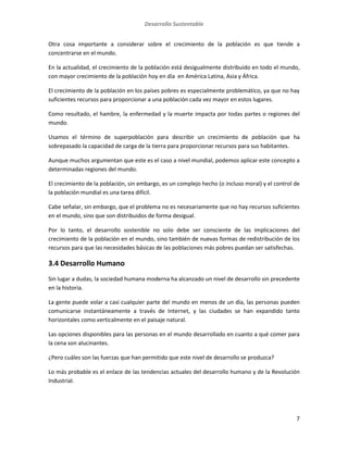 Desarrollo Sustentable
7
Otra cosa importante a considerar sobre el crecimiento de la población es que tiende a
concentrarse en el mundo.
En la actualidad, el crecimiento de la población está desigualmente distribuido en todo el mundo,
con mayor crecimiento de la población hoy en día en América Latina, Asia y África.
El crecimiento de la población en los países pobres es especialmente problemático, ya que no hay
suficientes recursos para proporcionar a una población cada vez mayor en estos lugares.
Como resultado, el hambre, la enfermedad y la muerte impacta por todas partes o regiones del
mundo.
Usamos el término de superpoblación para describir un crecimiento de población que ha
sobrepasado la capacidad de carga de la tierra para proporcionar recursos para sus habitantes.
Aunque muchos argumentan que este es el caso a nivel mundial, podemos aplicar este concepto a
determinadas regiones del mundo.
El crecimiento de la población, sin embargo, es un complejo hecho (o incluso moral) y el control de
la población mundial es una tarea difícil.
Cabe señalar, sin embargo, que el problema no es necesariamente que no hay recursos suficientes
en el mundo, sino que son distribuidos de forma desigual.
Por lo tanto, el desarrollo sostenible no solo debe ser consciente de las implicaciones del
crecimiento de la población en el mundo, sino también de nuevas formas de redistribución de los
recursos para que las necesidades básicas de las poblaciones más pobres puedan ser satisfechas.
3.4 Desarrollo Humano
Sin lugar a dudas, la sociedad humana moderna ha alcanzado un nivel de desarrollo sin precedente
en la historia.
La gente puede volar a casi cualquier parte del mundo en menos de un día, las personas pueden
comunicarse instantáneamente a través de Internet, y las ciudades se han expandido tanto
horizontales como verticalmente en el paisaje natural.
Las opciones disponibles para las personas en el mundo desarrollado en cuanto a qué comer para
la cena son alucinantes.
¿Pero cuáles son las fuerzas que han permitido que este nivel de desarrollo se produzca?
Lo más probable es el enlace de las tendencias actuales del desarrollo humano y de la Revolución
Industrial.
 