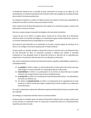 Desarrollo Sustentable
8
La Revolución Industrial fue un período de gran crecimiento en Europa en los siglos 18 y 19,
provocada por la creciente mecanización de la industria textil y de la llegada de la energía de vapor
para conducir los procesos productivos.
Las máquinas empezaron a sustituir el trabajo humano, que allanó el camino para capacidades de
producción más altos y menores costos para producir bienes.
Estas nuevas formas de desarrollo generaron más capital en la economía europea y crearon más
bienes para el consumo humano.
Esta fue una época de gran innovación tecnológica y de crecimiento económico.
A pesar de que no se refiere a la época actual, muchas de las mismas ideas de la Revolución
Industrial sobre la innovación tecnológica y la mecanización siguen siendo importantes, junto con
la creciente importancia de las computadoras en la era digital.
Gran parte de este desarrollo se ha mantenido en el oeste y muestra signos de continuar en el
futuro si no se llegan a los límites impuestos por el medio ambiente.
Aunque puede ser tentador estudiar el desarrollo humano en términos de la manifestación física
de este desarrollo (es decir, la maquinaria avanzada o edificios que reflejan la avanzada
civilización) es más apropiado buscar el desarrollo humano en términos de su capacidad para
proporcionar a las personas opciones para vivir una vida plena y productiva.
Hay cuatro componentes centrales del desarrollo humano: equidad, sostenibilidad, producción, y
el empoderamiento.
La equidad se refiere a lograr un nivel de desarrollo en todas partes del mundo, para que
todos tengan un acceso razonable a la riqueza generada por el desarrollo.
Sostenibilidad se refieren a la participación en las formas de desarrollo que se puedan
mantener para las generaciones futuras de la sociedad humana.
La producción se refiere a la manifestación física del desarrollo humano - los ordenadores,
los coches, los edificios, etc.
Por último el empoderamiento se refiere a la potenciación de la capacidad de los seres
humanos en todo el mundo para elegir su propio futuro y tener el poder en sus vidas para
tomar decisiones.
Los cuatro componentes representan diferentes aspectos del desarrollo humano y se puede medir
por separado.
Sin embargo, es importante entender cómo se conectan también.
Aunque puede ser tentador poner de relieve el desarrollo occidental como un logro cumbre para
la raza humana, es importante tener en cuenta que el desarrollo actual no es equitativamente
repartidos por todo el mundo.
 