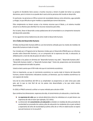 Desarrollo Sustentable
9
La gente en Occidente tiene acceso a muchos recursos y tienen el poder de tomar sus propias
decisiones, pero lo mismo no se puede decir acerca de las personas del mundo en desarrollo.
En particular, las personas en África carecen de necesidades básicas como alimentos, agua potable
y refugio, lo que dificulta en gran medida su capacidad para tomar decisiones.
Ellos simplemente no tienen acceso a los mismos recursos que el Oeste, y el sistema mundial
actual no es efectivo para distribuir los recursos necesarios para ellos.
Por lo tanto, llevar el desarrollo a estas poblaciones de la humanidad es un componente necesario
del desarrollo sostenible.
En los siguientes temas hablaremos de cómo medir el desarrollo humano.
3.4.1 Índice de Desarrollo Humano
El Índice de Desarrollo Humano (IDH) es una herramienta utilizada para los niveles de medidas de
desarrollo humano en todo el mundo.
Fue iniciado por el Programa de las Naciones Unidas para el Desarrollo (PNUD) para sus informes
anuales sobre Desarrollo Humano, y es un compuesto de la esperanza de vida, la educación, la
alfabetización y nivel de vida de países de todo el mundo.
Se clasifica a los países en términos de “desarrollo humano muy alto”, “desarrollo humano alto”,
“desarrollo humano medio”, y “desarrollo humano bajo.” Como tal, proporciona una herramienta
para la comparación de todos los países.
Usted se dará cuenta que el IDH mide más que el crecimiento económico.
Esto es importante, ya que el crecimiento económico no cuenta toda la historia del desarrollo
humano, existen importantes indicadores sociales y el bienestar, que los modelos económicos no
son capaces de revelar.
Uno de los otros beneficios del IDH es su simplicidad: se proporciona un valor único para cada
país, por lo que es más fácil de ver los países más desarrollados y los que están menos
desarrollados.
En 2010, el PNUD comenzó a utilizar un nuevo método para calcular el IDH.
Que combina tres dimensiones: esperanza de vida, el conocimiento y la educación, y nivel de vida.
La esperanza de vida que se calcula determina cómo los individuos en un país tienen una
esperanza de vida al nacer (por ejemplo, 52.3 años).
La dimensión del conocimiento y la educación se dividen en medidas de años promedio de
escolaridad (un promedio de cuántos años de educación los residentes de un país reciben)
y expectativa de años de escolaridad (¿cuántos años de un niño en edad escolar se espera
que permanezcan en la escuela?).
 