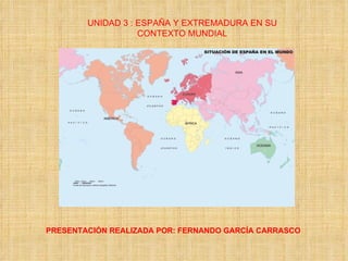 UNIDAD 3 : ESPAÑA Y EXTREMADURA EN SU CONTEXTO MUNDIAL PRESENTACIÓN REALIZADA POR: FERNANDO GARCÍA CARRASCO 