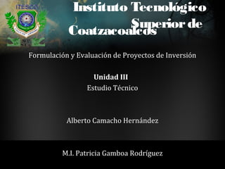 Instituto Tecnológico
                     Superior de
           Coatzacoalcos
Formulación y Evaluación de Proyectos de Inversión

                   Unidad III
                 Estudio Técnico



           Alberto Camacho Hernández



          M.I. Patricia Gamboa Rodríguez
 