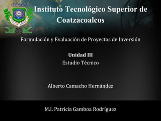 Instituto Tecnológico Superior de
            Coatzacoalcos
Formulación y Evaluación de Proyectos de Inversión

                   Unidad III
                 Estudio Técnico



           Alberto Camacho Hernández



          M.I. Patricia Gamboa Rodríguez
 