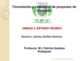 Formulación y evaluación de proyectos de
               inversión




      UNIDAD 3: ESTUDIO TECNICO


     Alumna: Julissa Guillen Salome



       Profesora: M.I. Patricia Gamboa
                 Rodríguez

                           ING. SISTEMAS COMPUTACIONAL
 