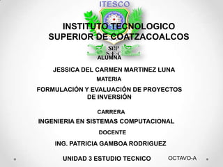 INSTITUTO TECNOLOGICO
  SUPERIOR DE COATZACOALCOS

               ALUMNA

    JESSICA DEL CARMEN MARTINEZ LUNA
               MATERIA
FORMULACIÓN Y EVALUACIÓN DE PROYECTOS
             DE INVERSIÓN

               CARRERA
INGENIERIA EN SISTEMAS COMPUTACIONAL
                DOCENTE

    ING. PATRICIA GAMBOA RODRIGUEZ

      UNIDAD 3 ESTUDIO TECNICO       OCTAVO-A
 