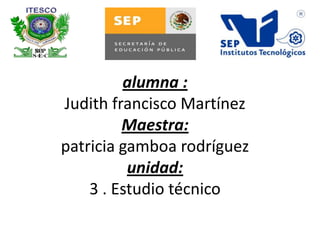 alumna :
Judith francisco Martínez
Maestra:
patricia gamboa rodríguez
unidad:
3 . Estudio técnico
 
