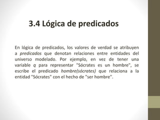 3.4 Lógica de predicados
En lógica de predicados, los valores de verdad se atribuyen
a predicados que denotan relaciones entre entidades del
universo modelado. Por ejemplo, en vez de tener una
variable q para representar "Sócrates es un hombre", se
escribe el predicado hombre(sócrates) que relaciona a la
entidad "Sócrates" con el hecho de "ser hombre".
 