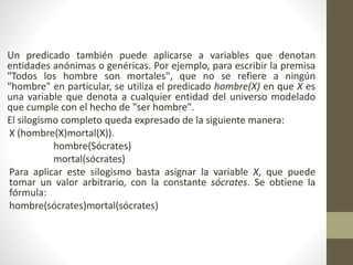 Un predicado también puede aplicarse a variables que denotan
entidades anónimas o genéricas. Por ejemplo, para escribir la premisa
"Todos los hombre son mortales", que no se refiere a ningún
"hombre" en particular, se utiliza el predicado hombre(X) en que X es
una variable que denota a cualquier entidad del universo modelado
que cumple con el hecho de "ser hombre".
El silogismo completo queda expresado de la siguiente manera:
X (hombre(X)mortal(X)).
hombre(Sócrates)
mortal(sócrates)
Para aplicar este silogismo basta asignar la variable X, que puede
tomar un valor arbitrario, con la constante sócrates. Se obtiene la
fórmula:
hombre(sócrates)mortal(sócrates)
 