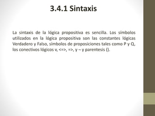 La sintaxis de la lógica propositiva es sencilla. Los símbolos
utilizados en la lógica propositiva son las constantes lógicas
Verdadero y Falso, símbolos de proposiciones tales como P y Q,
los conectivos lógicos v, <=>, =>, y ¬ y parentesis ().
3.4.1 Sintaxis
 