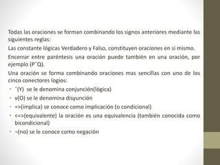 Todas las oraciones se forman combinando los signos anteriores mediante las
siguientes reglas:
Las constante lógicas Verdadero y Falso, constituyen oraciones en si mismo.
Encerrar entre paréntesis una oración puede también en una oración, por
ejemplo (PˆQ).
Una oración se forma combinando oraciones mas sencillas con uno de los
cinco conectores logios:
• ˆ(Y) se le denomina conjunción(lógica)
• v(O) se le denomina disyunción
• =>(implica) se conoce como implicación (o condicional)
• <=>(equivalente) la oración es una equivalencia (también conocida como
bicondicional)
• ¬(no) se le conoce como negación
 