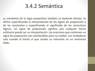 La semántica de la logia propositiva también es bastante directa. Se
define especificando la interpretación de los signos de proposición y
de las constantes y especificando el significado de los conectores
lógicos. Un signo de proposición significa que cualquier hecho
arbitrario puede ser su interpretación. Las oraciones que contienen un
signo de proposición son satisfactibles pero no validas: son verdaderas
solo cuando el hecho al que aluden es relevante en un momento
dado.
3.4.2 Semántica
 