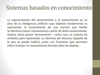 Sistemas basados en conocimiento
La representación del conocimiento y el razonamiento es un
área de la inteligencia artificial cuyo objetivo fundamental es
representar el conocimiento de una manera que facilite
la inferencia (sacar conclusiones) a partir de dicho conocimiento.
Analiza cómo pensar formalmente – cómo usar un sistema de
símbolos para representar un dominio del discurso (aquello de
lo que se puede hablar), junto con funciones que permitan
inferir (realizar un razonamiento formal) sobre los objetos.
 