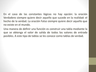 En el caso de las constantes lógicas no hay opción: la oración
Verdadero siempre quiere decir aquello que sucede en la realidad: el
hecho de la verdad. La oración Falso siempre quiere decir aquello que
no existe en el mundo.
Una manera de definir una función es construir una tabla mediante la
que se obtenga el valor de salida de todos los valores de entrada
posibles. A este tipo de tablas se les conoce como tablas de verdad.
 