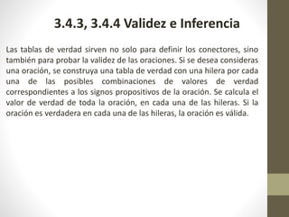 Las tablas de verdad sirven no solo para definir los conectores, sino
también para probar la validez de las oraciones. Si se desea consideras
una oración, se construya una tabla de verdad con una hilera por cada
una de las posibles combinaciones de valores de verdad
correspondientes a los signos propositivos de la oración. Se calcula el
valor de verdad de toda la oración, en cada una de las hileras. Si la
oración es verdadera en cada una de las hileras, la oración es válida.
3.4.3, 3.4.4 Validez e Inferencia
 