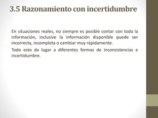3.5 Razonamiento con incertidumbre
En situaciones reales, no siempre es posible contar con toda la
información, inclusive la información disponible puede ser
incorrecta, incompleta o cambiar muy rápidamente.
Todo esto da lugar a diferentes formas de inconsistencias e
incertidumbre.
 