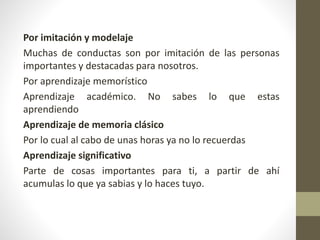 Por imitación y modelaje
Muchas de conductas son por imitación de las personas
importantes y destacadas para nosotros.
Por aprendizaje memorístico
Aprendizaje académico. No sabes lo que estas
aprendiendo
Aprendizaje de memoria clásico
Por lo cual al cabo de unas horas ya no lo recuerdas
Aprendizaje significativo
Parte de cosas importantes para ti, a partir de ahí
acumulas lo que ya sabias y lo haces tuyo.
 