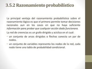 3.5.2 Razonamiento probabilístico
La principal ventaja del razonamiento probabilístico sobre el
razonamiento lógico es que el primero permite tomar decisiones
racionales aun en los casos en que no haya suficiente
información para probar que cualquier acción dada funcionara.
La red de creencias es un grafo dirigido y aciclico en el cual:
• un conjunto de arcos dirigidos o flechas conecta un par de
nodos.
• un conjunto de variables representa los nodos de la red, cada
nodo tiene una tabla de probabilidad condicional.
 