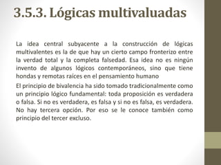3.5.3. Lógicas multivaluadas
La idea central subyacente a la construcción de lógicas
multivalentes es la de que hay un cierto campo fronterizo entre
la verdad total y la completa falsedad. Esa idea no es ningún
invento de algunos lógicos contemporáneos, sino que tiene
hondas y remotas raíces en el pensamiento humano
El principio de bivalencia ha sido tomado tradicionalmente como
un principio lógico fundamental: toda proposición es verdadera
o falsa. Si no es verdadera, es falsa y si no es falsa, es verdadera.
No hay tercera opción. Por eso se le conoce también como
principio del tercer excluso.
 