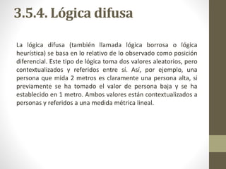 3.5.4. Lógica difusa
La lógica difusa (también llamada lógica borrosa o lógica
heurística) se basa en lo relativo de lo observado como posición
diferencial. Este tipo de lógica toma dos valores aleatorios, pero
contextualizados y referidos entre sí. Así, por ejemplo, una
persona que mida 2 metros es claramente una persona alta, si
previamente se ha tomado el valor de persona baja y se ha
establecido en 1 metro. Ambos valores están contextualizados a
personas y referidos a una medida métrica lineal.
 