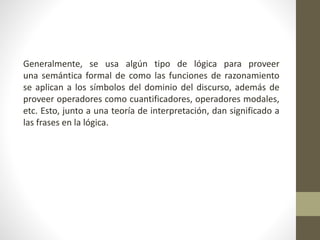 Generalmente, se usa algún tipo de lógica para proveer
una semántica formal de como las funciones de razonamiento
se aplican a los símbolos del dominio del discurso, además de
proveer operadores como cuantificadores, operadores modales,
etc. Esto, junto a una teoría de interpretación, dan significado a
las frases en la lógica.
 