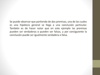 Se puede observar que partiendo de dos premisas, una de las cuales
es una hipótesis general se llega a una conclusión particular.
También es de hacer notar que en este ejemplo las premisas
pueden ser verdaderas o pueden ser falsas, y por consiguiente la
conclusión puede ser igualmente verdadera o falsa.
 