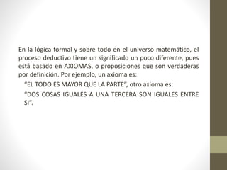 En la lógica formal y sobre todo en el universo matemático, el
proceso deductivo tiene un significado un poco diferente, pues
está basado en AXIOMAS, o proposiciones que son verdaderas
por definición. Por ejemplo, un axioma es:
“EL TODO ES MAYOR QUE LA PARTE”, otro axioma es:
“DOS COSAS IGUALES A UNA TERCERA SON IGUALES ENTRE
SI”.
 