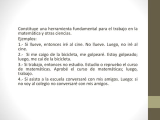 Constituye una herramienta fundamental para el trabajo en la
matemática y otras ciencias.
Ejemplos:
1.- Si llueve, entonces iré al cine. No llueve. Luego, no iré al
cine.
2.- Si me caigo de la bicicleta, me golpearé. Estoy golpeado;
luego, me caí de la bicicleta.
3.- Si trabajo, entonces no estudio. Estudio o repruebo el curso
de matemáticas. Aprobé el curso de matemáticas; luego,
trabajo.
4.- Si asisto a la escuela conversaré con mis amigos. Luego: si
no voy al colegio no conversaré con mis amigos.
 