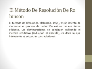El Método De Resolución De Ro
binson
El Método de Resolución [Robinson, 1965], es un intento de
mecanizar el proceso de deducción natural de esa forma
eficiente. Las demostraciones se consiguen utilizando el
método refutativo (reducción al absurdo), es decir lo que
intentamos es encontrar contradicciones.
 