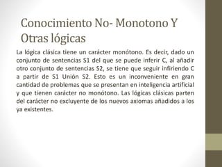 Conocimiento No- Monotono Y
Otras lógicas
La lógica clásica tiene un carácter monótono. Es decir, dado un
conjunto de sentencias S1 del que se puede inferir C, al añadir
otro conjunto de sentencias S2, se tiene que seguir infiriendo C
a partir de S1 Unión S2. Esto es un inconveniente en gran
cantidad de problemas que se presentan en inteligencia artificial
y que tienen carácter no monótono. Las lógicas clásicas parten
del carácter no excluyente de los nuevos axiomas añadidos a los
ya existentes.
 