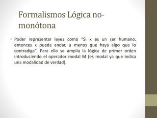 Formalismos Lógica no-
monótona
• Poder representar leyes como “Si x es un ser humano,
entonces x puede andar, a menos que haya algo que lo
contradiga”. Para ello se amplía la lógica de primer orden
introduciendo el operador modal M (es modal ya que indica
una modalidad de verdad).
 