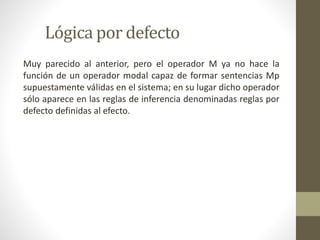 Lógica por defecto
Muy parecido al anterior, pero el operador M ya no hace la
función de un operador modal capaz de formar sentencias Mp
supuestamente válidas en el sistema; en su lugar dicho operador
sólo aparece en las reglas de inferencia denominadas reglas por
defecto definidas al efecto.
 