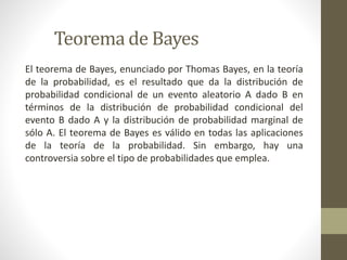 Teorema de Bayes
El teorema de Bayes, enunciado por Thomas Bayes, en la teoría
de la probabilidad, es el resultado que da la distribución de
probabilidad condicional de un evento aleatorio A dado B en
términos de la distribución de probabilidad condicional del
evento B dado A y la distribución de probabilidad marginal de
sólo A. El teorema de Bayes es válido en todas las aplicaciones
de la teoría de la probabilidad. Sin embargo, hay una
controversia sobre el tipo de probabilidades que emplea.
 