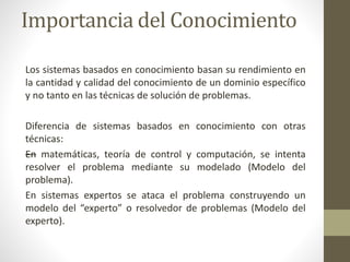 Importancia del Conocimiento
Los sistemas basados en conocimiento basan su rendimiento en
la cantidad y calidad del conocimiento de un dominio específico
y no tanto en las técnicas de solución de problemas.
Diferencia de sistemas basados en conocimiento con otras
técnicas:
—En matemáticas, teoría de control y computación, se intenta
resolver el problema mediante su modelado (Modelo del
problema).
En sistemas expertos se ataca el problema construyendo un
modelo del “experto” o resolvedor de problemas (Modelo del
experto).
 