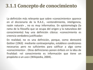 3.1.1 Concepto de conocimiento
La definición más relevante que sobre «conocimiento» aparece
en el diccionario de la R.A.E., «entendimiento, inteligencia,
razón natural» , no es muy informativa. En epistemología (la
rama de la filosofía que se ocupa del origen y la naturaleza del
conocimiento) hay una definición clásica: «conocimiento es
creencia verdadera justificada»
En realidad, no es una definición, porque, como demostró
Gettier (1963) mediante contraejemplos, establece condiciones
necesarias pero no suficientes para calificar a algo como
«conocimiento» . Otras definiciones ponen énfasis en la idea de
finalidad: «el conocimiento es información que tiene un
propósito o un uso» (Wikipedia, 2004) .
 