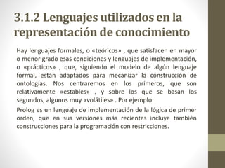 3.1.2 Lenguajes utilizados en la
representación de conocimiento
Hay lenguajes formales, o «teóricos» , que satisfacen en mayor
o menor grado esas condiciones y lenguajes de implementación,
o «prácticos» , que, siguiendo el modelo de algún lenguaje
formal, están adaptados para mecanizar la construcción de
ontologías. Nos centraremos en los primeros, que son
relativamente «estables» , y sobre los que se basan los
segundos, algunos muy «volátiles» . Por ejemplo:
Prolog es un lenguaje de implementación de la lógica de primer
orden, que en sus versiones más recientes incluye también
construcciones para la programación con restricciones.
 