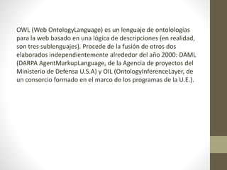 OWL (Web OntologyLanguage) es un lenguaje de ontolologías
para la web basado en una lógica de descripciones (en realidad,
son tres sublenguajes). Procede de la fusión de otros dos
elaborados independientemente alrededor del año 2000: DAML
(DARPA AgentMarkupLanguage, de la Agencia de proyectos del
Ministerio de Defensa U.S.A) y OIL (OntologyInferenceLayer, de
un consorcio formado en el marco de los programas de la U.E.).
 