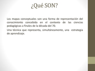 ¿Qué SON?
Los mapas conceptuales son una forma de representación del
conocimiento concebida en el contexto de las ciencias
pedagógicas a finales de la década del 70.
Una técnica que representa, simultáneamente, una estrategia
de aprendizaje.
 
