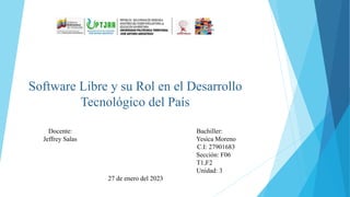 Software Libre y su Rol en el Desarrollo
Tecnológico del País
Docente: Bachiller:
Jeffrey Salas Yesica Moreno
C.I: 27901683
Sección: F06
T1,F2
Unidad: 3
27 de enero del 2023
 