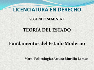 LICENCIATURA EN DERECHO
        SEGUNDO SEMESTRE


     TEORÍA DEL ESTADO

Fundamentos del Estado Moderno


      Mtro. Politología: Arturo Murillo Lemus
 