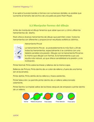 Susana Vázquez 3° C


Si se aplica Suavizar bordes a formas con numerosos detalles, es posible que
aumente el tamaño del archivo de una película para Flash Player.




                   3.3 Manipular formas del dibujo
Antes de manipular el dibujo tenemos que saber que son y cómo utilizar las
herramientas de diseño.

Flash ofrece diversas herramientas de dibujo que permiten crear. Todas las
herramientas son diferentes y proporcionan resultados estilísticos distintos.

              Herramienta Pincel

              La herramienta Pincel, es probablemente la más fácil y útil de
              todas las herramientas, especialmente si se combina con una
              tableta sensible a la presión. Dibujar con la herramienta Pincel es
              lo mismo que dibujar con formas. Es la herramienta cuyo uso
              resulta más natural, ya que ofrece sensibilidad a la presión y a la
              inclinación.

Pintar Normal: Pinta sobre las líneas y rellenos de la misma capa.

Rellenos de Pintura: Pinta dentro de un color de relleno y fuera de una forma
(en el escenario).

Pintar detrás: Pinta detrás de los rellenos y trazos existentes.

Pintar Selección: Le permite pintar dentro de un relleno seleccionado
solamente.

Pintar Dentro: Le impide salirse de las líneas después de empezar a pintar dentro
de un relleno.




GAEM
 