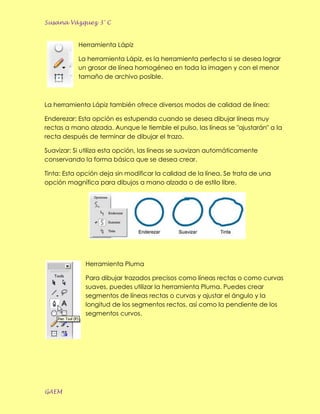 Susana Vázquez 3° C


           Herramienta Lápiz

           La herramienta Lápiz, es la herramienta perfecta si se desea lograr
           un grosor de línea homogéneo en toda la imagen y con el menor
           tamaño de archivo posible.



La herramienta Lápiz también ofrece diversos modos de calidad de línea:

Enderezar: Esta opción es estupenda cuando se desea dibujar líneas muy
rectas a mano alzada. Aunque le tiemble el pulso, las líneas se "ajustarán" a la
recta después de terminar de dibujar el trazo.

Suavizar: Si utiliza esta opción, las líneas se suavizan automáticamente
conservando la forma básica que se desea crear.

Tinta: Esta opción deja sin modificar la calidad de la línea. Se trata de una
opción magnífica para dibujos a mano alzada o de estilo libre.




             Herramienta Pluma

             Para dibujar trazados precisos como líneas rectas o como curvas
             suaves, puedes utilizar la herramienta Pluma. Puedes crear
             segmentos de líneas rectas o curvas y ajustar el ángulo y la
             longitud de los segmentos rectos, así como la pendiente de los
             segmentos curvos.




GAEM
 