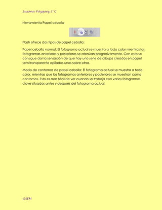 Susana Vázquez 3° C


Herramienta Papel cebolla




Flash ofrece dos tipos de papel cebolla:

Papel cebolla normal: El fotograma actual se muestra a todo color mientras los
fotogramas anteriores y posteriores se atenúan progresivamente. Con esto se
consigue dar la sensación de que hay una serie de dibujos creados en papel
semitransparente apilados unos sobre otros.

Modo de contornos de papel cebolla: El fotograma actual se muestra a todo
color, mientras que los fotogramas anteriores y posteriores se muestran como
contornos. Esto es más fácil de ver cuando se trabaja con varios fotogramas
clave situados antes y después del fotograma actual.




GAEM
 