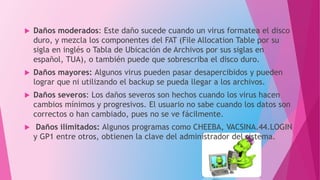  Daños moderados: Este daño sucede cuando un virus formatea el disco
duro, y mezcla los componentes del FAT (File Allocation Table por su
sigla en inglés o Tabla de Ubicación de Archivos por sus siglas en
español, TUA), o también puede que sobrescriba el disco duro.
 Daños mayores: Algunos virus pueden pasar desapercibidos y pueden
lograr que ni utilizando el backup se pueda llegar a los archivos.
 Daños severos: Los daños severos son hechos cuando los virus hacen
cambios mínimos y progresivos. El usuario no sabe cuando los datos son
correctos o han cambiado, pues no se ve fácilmente.
 Daños ilimitados: Algunos programas como CHEEBA, VACSINA.44.LOGIN
y GP1 entre otros, obtienen la clave del administrador del sistema.
 