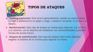 TIPOS DE ATAQUES
 Trashing (cartoneo): Este ocurre generalmente cuando un usuario anota
su login y password en un papel y luego, cuando lo recuerda, lo arroja a la
basura.
 Monitorización: Este tipo de ataque se realiza para observar a la victima
y su sistema, con el objetivo de establecer sus vulnerabilidades y posibles
formas de acceso futuro.
 Ataques de autenticación: Este tipo de ataque tiene como objetivo
engañar al sistema de la víctima para ingresar al mismo.
 