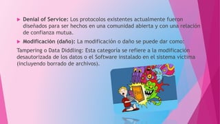  Denial of Service: Los protocolos existentes actualmente fueron
diseñados para ser hechos en una comunidad abierta y con una relación
de confianza mutua.
 Modificación (daño): La modificación o daño se puede dar como:
Tampering o Data Diddling: Esta categoría se refiere a la modificación
desautorizada de los datos o el Software instalado en el sistema víctima
(incluyendo borrado de archivos).
 