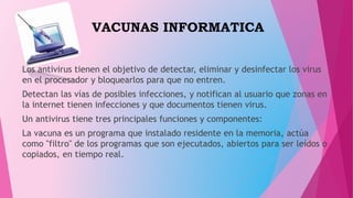 VACUNAS INFORMATICA
Los antivirus tienen el objetivo de detectar, eliminar y desinfectar los virus
en el procesador y bloquearlos para que no entren.
Detectan las vías de posibles infecciones, y notifican al usuario que zonas en
la internet tienen infecciones y que documentos tienen virus.
Un antivirus tiene tres principales funciones y componentes:
La vacuna es un programa que instalado residente en la memoria, actúa
como "filtro" de los programas que son ejecutados, abiertos para ser leídos o
copiados, en tiempo real.
 