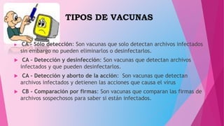 TIPOS DE VACUNAS
 CA - Sólo detección: Son vacunas que solo detectan archivos infectados
sin embargo no pueden eliminarlos o desinfectarlos.
 CA - Detección y desinfección: Son vacunas que detectan archivos
infectados y que pueden desinfectarlos.
 CA - Detección y aborto de la acción: Son vacunas que detectan
archivos infectados y detienen las acciones que causa el virus
 CB - Comparación por firmas: Son vacunas que comparan las firmas de
archivos sospechosos para saber si están infectados.
 