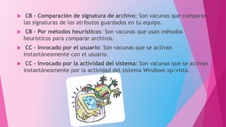  CB - Comparación de signatura de archivo: Son vacunas que comparan
las signaturas de los atributos guardados en tu equipo.
 CB - Por métodos heurísticos: Son vacunas que usan métodos
heurísticos para comparar archivos.
 CC - Invocado por el usuario: Son vacunas que se activan
instantáneamente con el usuario.
 CC - Invocado por la actividad del sistema: Son vacunas que se activan
instantáneamente por la actividad del sistema Windows xp/vista.
 