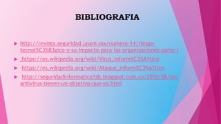BIBLIOGRAFIA
 http://revista.seguridad.unam.mx/numero-14/riesgo-
tecnol%C3%B3gico-y-su-impacto-para-las-organizaciones-parte-i
 https://es.wikipedia.org/wiki/Virus_inform%C3%A1tico
 https://es.wikipedia.org/wiki/Ataque_inform%C3%A1tico
 http://seguridadinformatica1sb.blogspot.com.co/2010/08/los-
antivirus-tienen-un-objetivo-que-es.html
 
